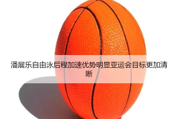 潘展乐自由泳后程加速优势明显亚运会目标更加清晰