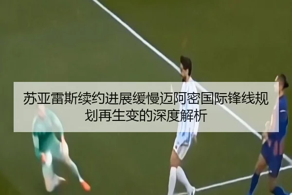 苏亚雷斯续约进展缓慢迈阿密国际锋线规划再生变的深度解析